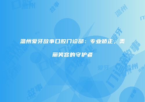温州爱牙故事口腔门诊部：专业矫正，美丽笑容的守护者