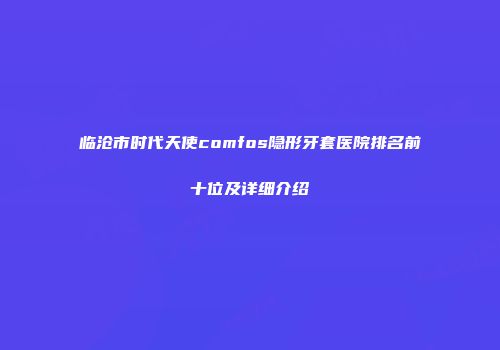 临沧市时代天使comfos隐形牙套医院排名前十位及详细介绍