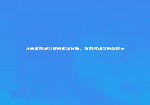 大同市瘦脸针整形市场分析：价格波动与医院推荐