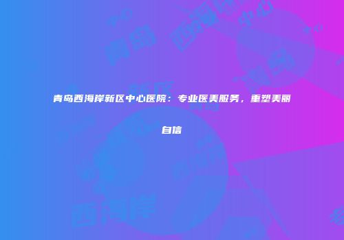 青岛西海岸新区中心医院：专业医美服务，重塑美丽自信