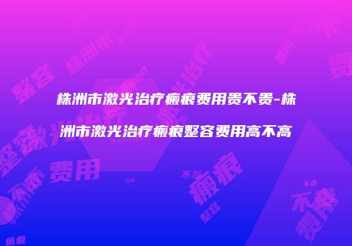 株洲市激光治疗瘢痕费用贵不贵-株洲市激光治疗瘢痕整容费用高不高