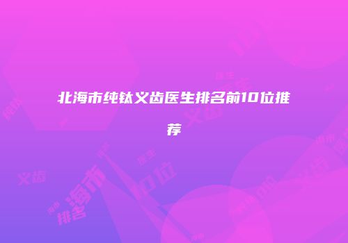 北海市纯钛义齿医生排名前10位推荐