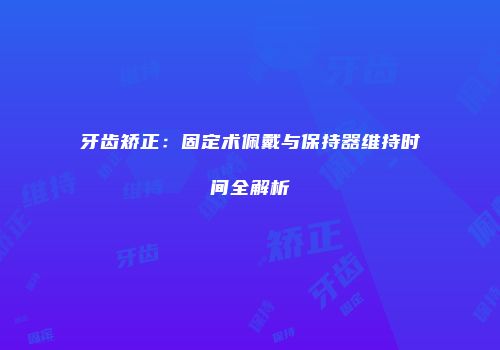 牙齿矫正：固定术佩戴与保持器维持时间全解析