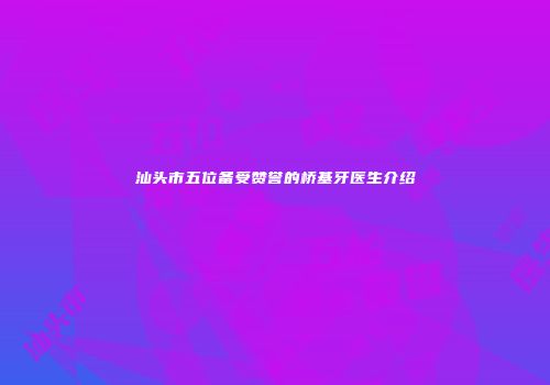汕头市五位备受赞誉的桥基牙医生介绍