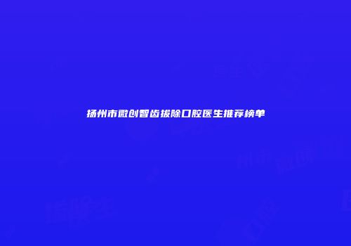 扬州市微创智齿拔除口腔医生推荐榜单
