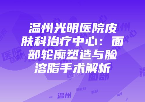 温州光明医院皮肤科治疗中心：面部轮廓塑造与脸溶脂手术解析