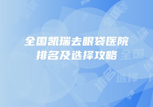 全国凯瑞去眼袋医院排名及选择攻略