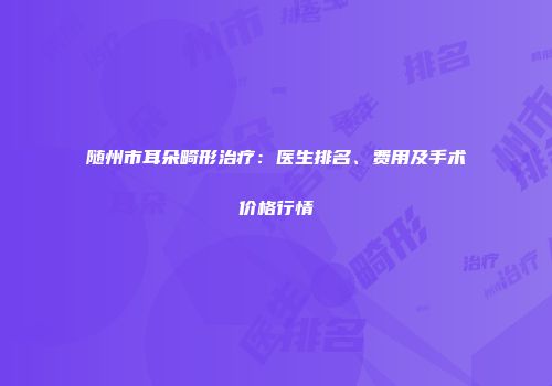 随州市耳朵畸形治疗：医生排名、费用及手术价格行情