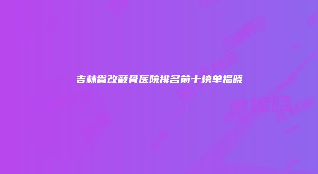 吉林省改颧骨医院排名前十榜单揭晓