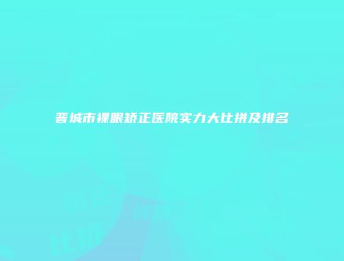 晋城市裸眼矫正医院实力大比拼及排名