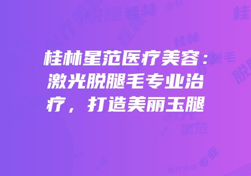 桂林星范医疗美容：激光脱腿毛专业治疗，打造美丽玉腿