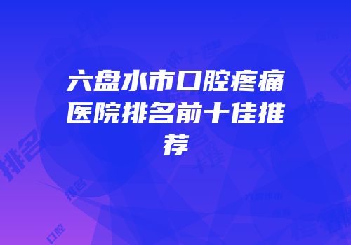 六盘水市口腔疼痛医院排名前十佳推荐