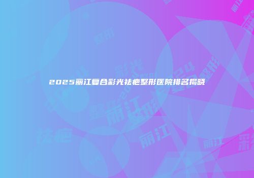 2025丽江复合彩光祛疤整形医院排名揭晓