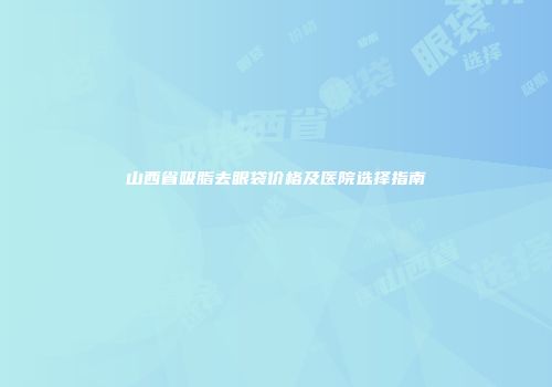 山西省吸脂去眼袋价格及医院选择指南