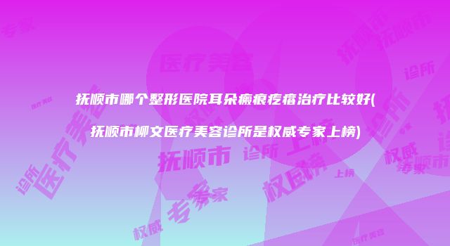抚顺市哪个整形医院耳朵瘢痕疙瘩治疗比较好(抚顺市柳文医疗美容诊所是权威专家上榜)