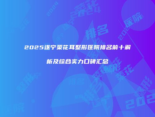 2025遂宁菜花耳整形医院排名前十解析及综合实力口碑汇总