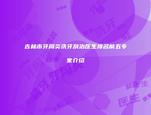 吉林市牙周炎洗牙刮治医生排名前五专家介绍