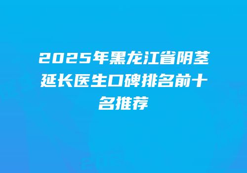 2025年黑龙江省阴茎延长医生口碑排名前十名推荐