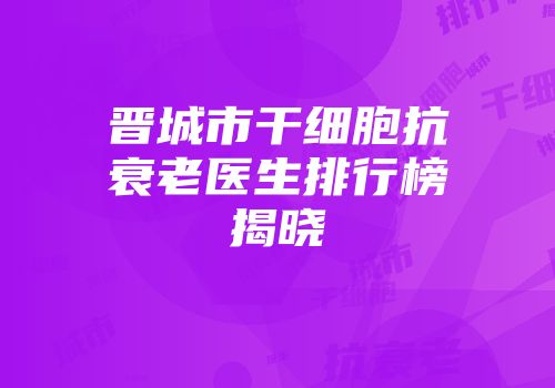 晋城市干细胞抗衰老医生排行榜揭晓