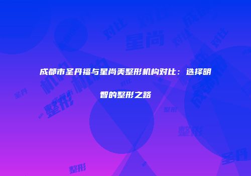 成都市圣丹福与星尚美整形机构对比：选择明智的整形之路
