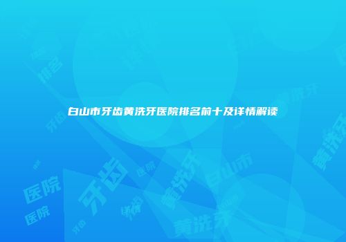 白山市牙齿黄洗牙医院排名前十及详情解读