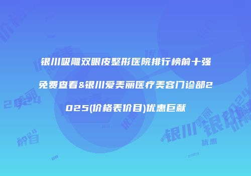 银川吸雕双眼皮整形医院排行榜前十强免费查看&银川爱美丽医疗美容门诊部2025(价格表价目)优惠巨献
