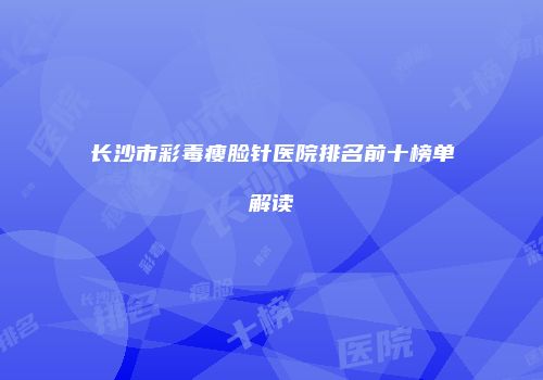 长沙市彩毒瘦脸针医院排名前十榜单解读