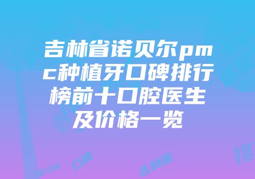 吉林省诺贝尔pmc种植牙口碑排行榜前十口腔医生及价格一览