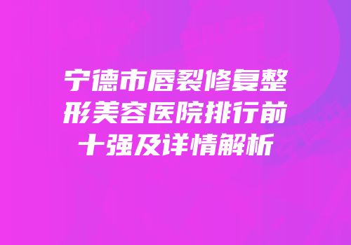 宁德市唇裂修复整形美容医院排行前十强及详情解析