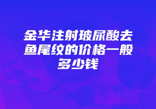 金华注射玻尿酸去鱼尾纹的价格一般多少钱