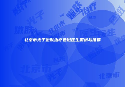 北京市光子嫩肤治疗色斑医生解析与推荐