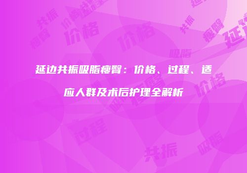 延边共振吸脂瘦臀：价格、过程、适应人群及术后护理全解析
