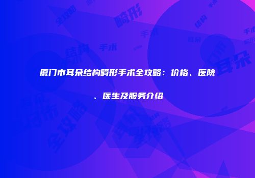 厦门市耳朵结构畸形手术全攻略：价格、医院、医生及服务介绍
