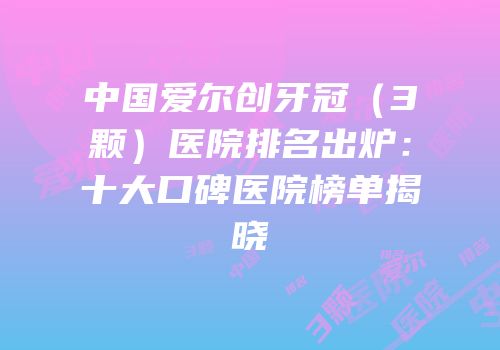 中国爱尔创牙冠（3颗）医院排名出炉：十大口碑医院榜单揭晓