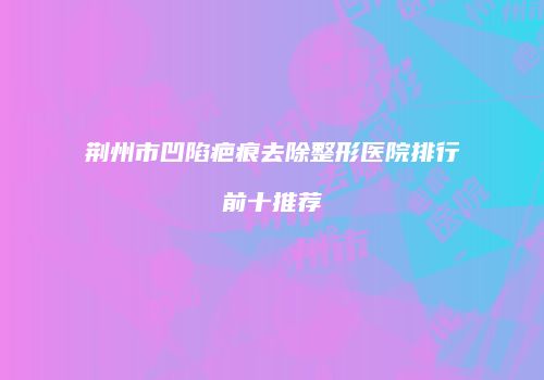 荆州市凹陷疤痕去除整形医院排行前十推荐