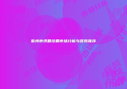衢州市绣眉纹眉市场分析与医院推荐