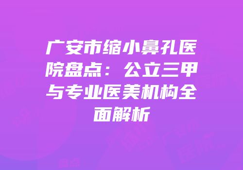 广安市缩小鼻孔医院盘点：公立三甲与专业医美机构全面解析