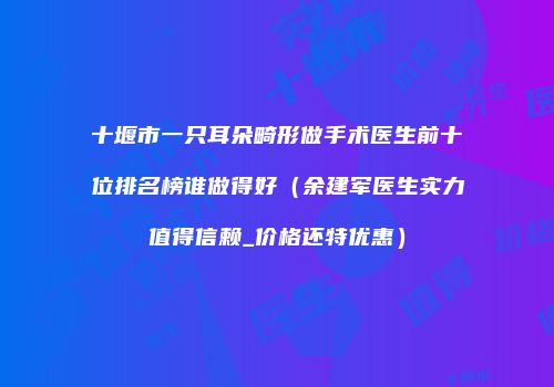 十堰市一只耳朵畸形做手术医生前十位排名榜谁做得好（余建军医生实力值得信赖_价格还特优惠）