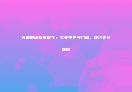 天津宋瑜整形医生：专业技艺与口碑，塑造美丽新颜