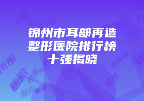 锦州市耳部再造整形医院排行榜十强揭晓