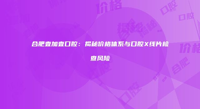 合肥壹加壹口腔：揭秘价格体系与口腔X线片检查风险