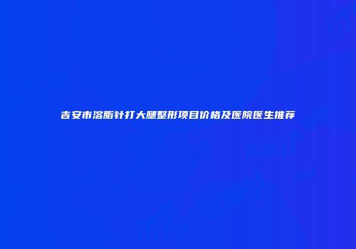 吉安市溶脂针打大腿整形项目价格及医院医生推荐