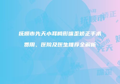 抚顺市先天小耳畸形嘴歪矫正手术费用、医院及医生推荐全解析