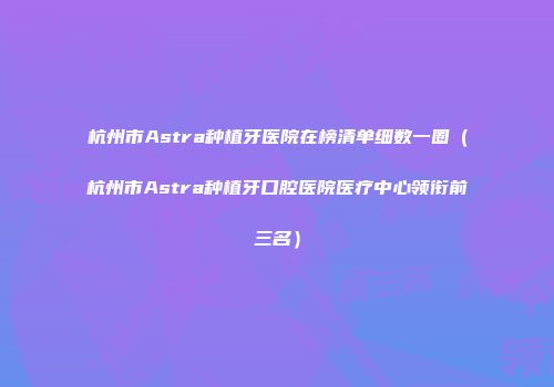 杭州市Astra种植牙医院在榜清单细数一圈（杭州市Astra种植牙口腔医院医疗中心领衔前三名）