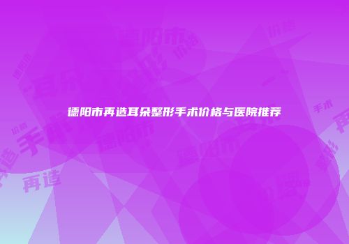 德阳市再造耳朵整形手术价格与医院推荐