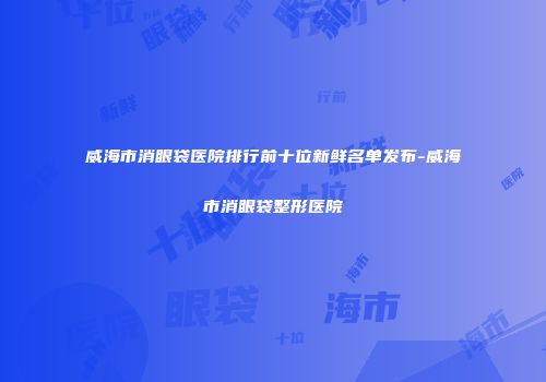 威海市消眼袋医院排行前十位新鲜名单发布-威海市消眼袋整形医院