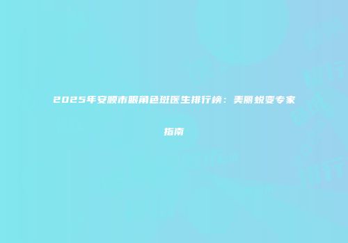 2025年安顺市眼角色斑医生排行榜：美丽蜕变专家指南