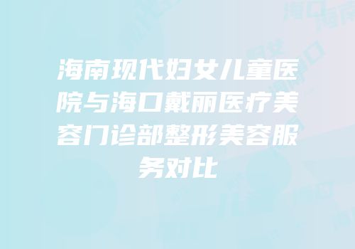 海南现代妇女儿童医院与海口戴丽医疗美容门诊部整形美容服务对比