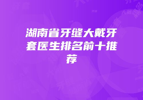 湖南省牙缝大戴牙套医生排名前十推荐