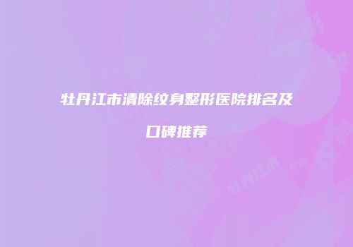 牡丹江市清除纹身整形医院排名及口碑推荐